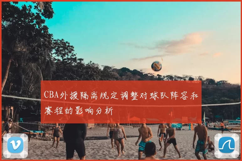 CBA外援隔离规定调整对球队阵容和赛程的影响分析