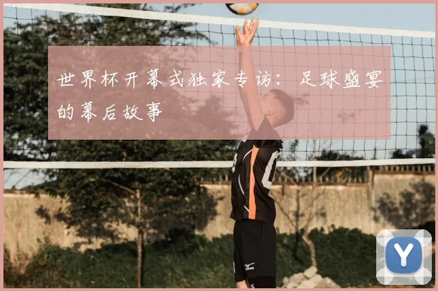 世界杯开幕式独家专访:足球盛宴的幕后故事