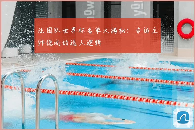 法国队世界杯名单大揭秘:专访主帅德尚的选人逻辑