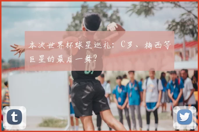 本次世界杯球星巡礼：C罗、梅西等巨星的最后一舞？
