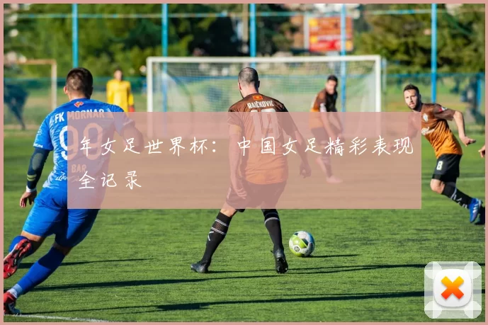 年女足世界杯:中国女足精彩表现全记录