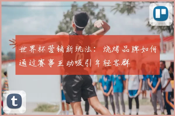 世界杯营销新玩法:烧烤品牌如何通过赛事互动吸引年轻客群
