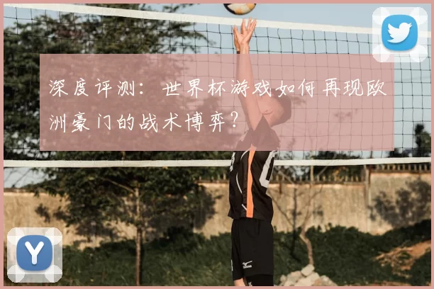 深度评测：世界杯游戏如何再现欧洲豪门的战术博弈？