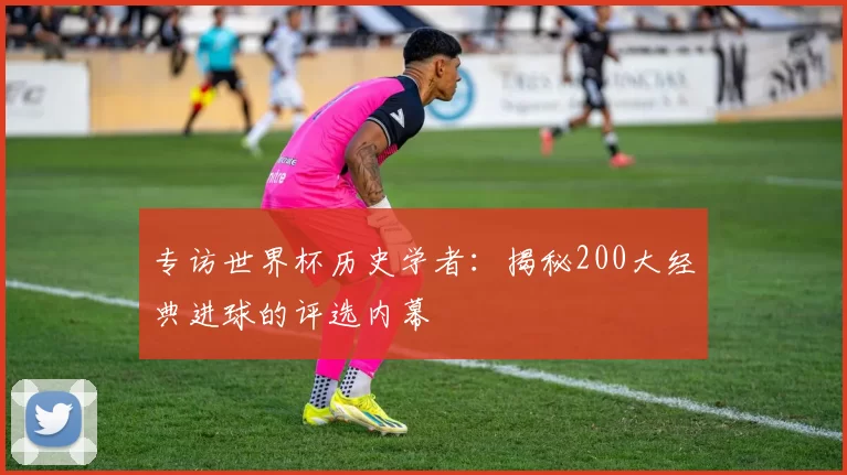专访世界杯历史学者:揭秘200大经典进球的评选内幕