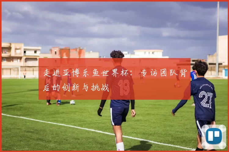 走进亚博乐鱼世界杯：专访团队背后的创新与挑战