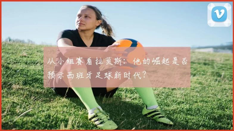 从小组赛看拉莫斯:他的崛起是否预示西班牙足球新时代?