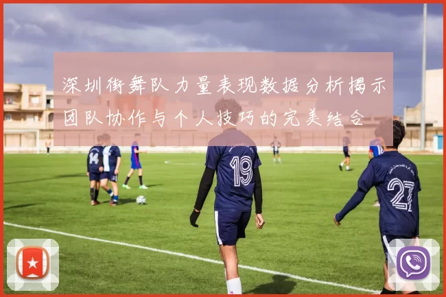 深圳街舞队力量表现数据分析揭示团队协作与个人技巧的完美结合