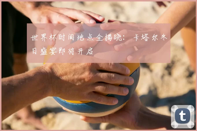 世界杯时间地点全揭晓：卡塔尔冬日盛宴即将开启