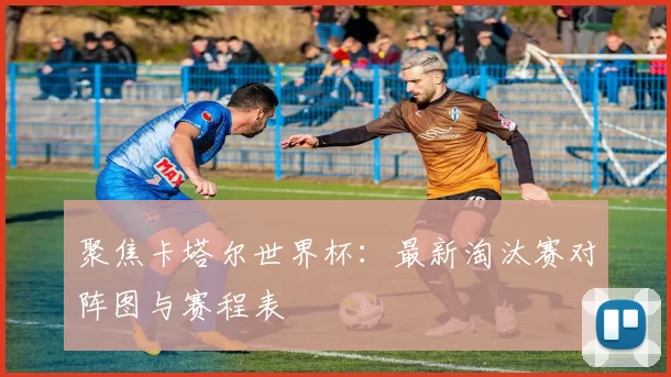 聚焦卡塔尔世界杯：最新淘汰赛对阵图与赛程表