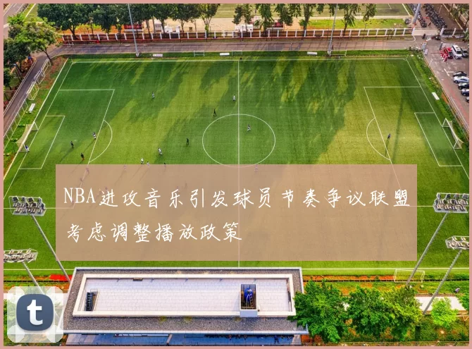 NBA进攻音乐引发球员节奏争议联盟考虑调整播放政策