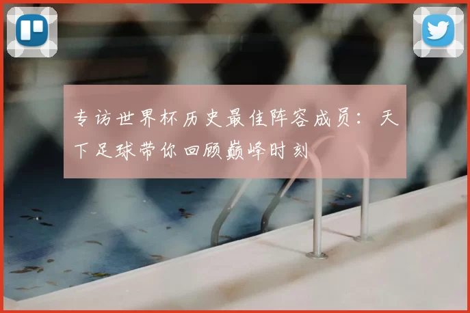 专访世界杯历史最佳阵容成员：天下足球带你回顾巅峰时刻