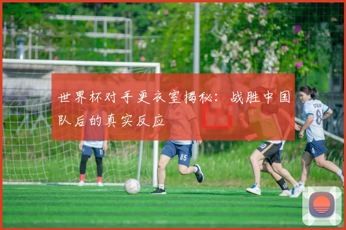 世界杯对手更衣室揭秘：战胜中国队后的真实反应