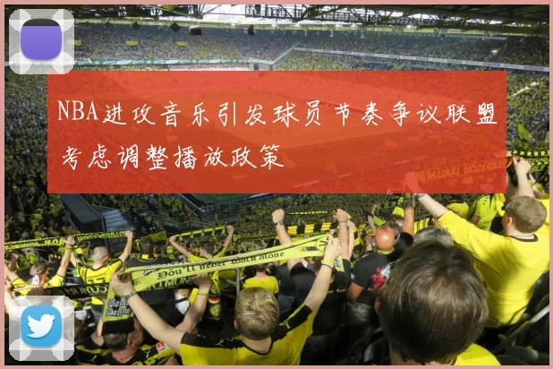 NBA进攻音乐引发球员节奏争议联盟考虑调整播放政策