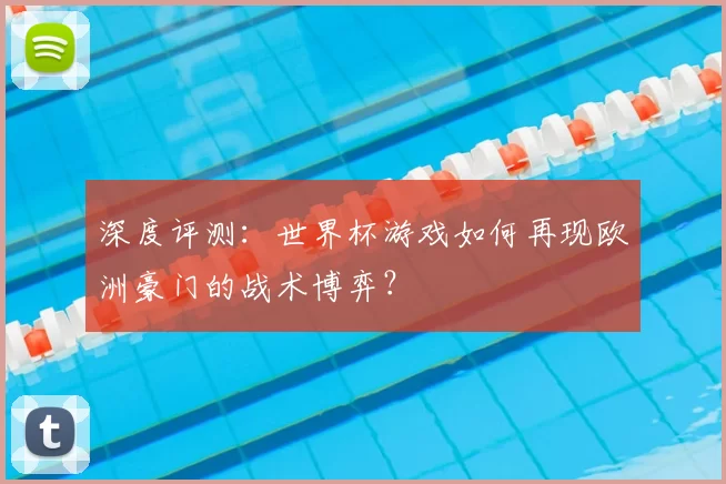 深度评测:世界杯游戏如何再现欧洲豪门的战术博弈?