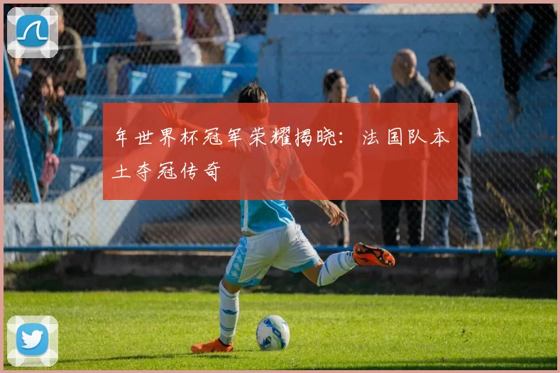 年世界杯冠军荣耀揭晓:法国队本土夺冠传奇