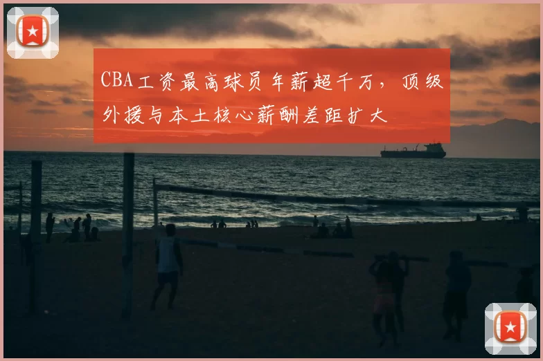 CBA工资最高球员年薪超千万,顶级外援与本土核心薪酬差距扩大