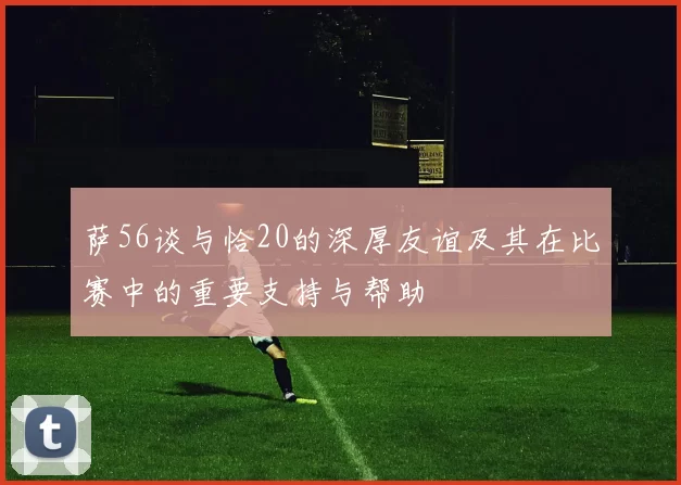 萨56谈与恰20的深厚友谊及其在比赛中的重要支持与帮助