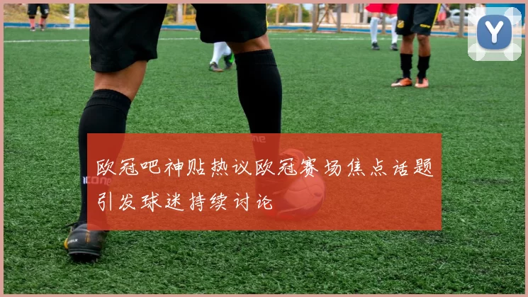 欧冠吧神贴热议欧冠赛场焦点话题引发球迷持续讨论