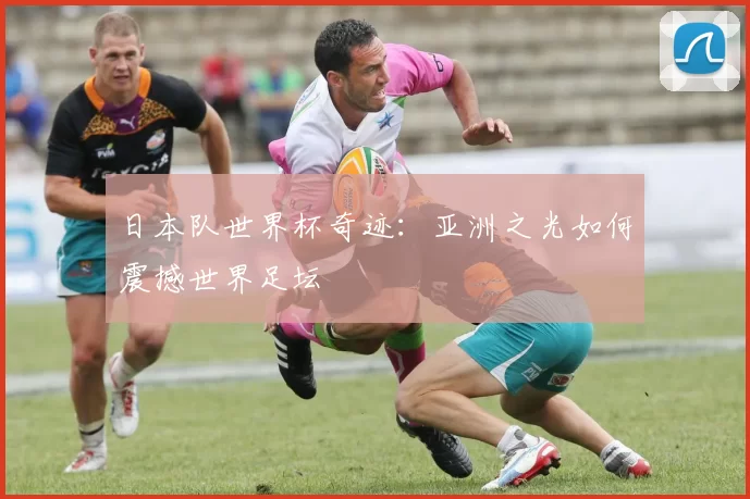 日本队世界杯奇迹:亚洲之光如何震撼世界足坛