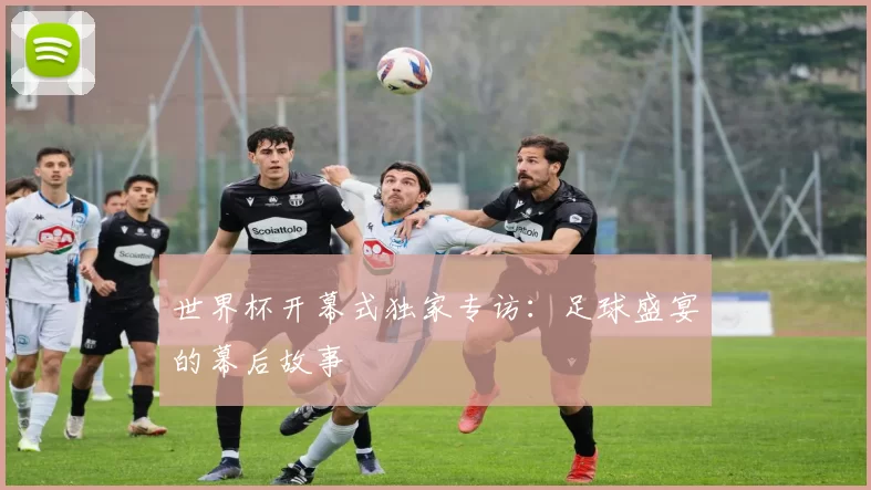 世界杯开幕式独家专访:足球盛宴的幕后故事