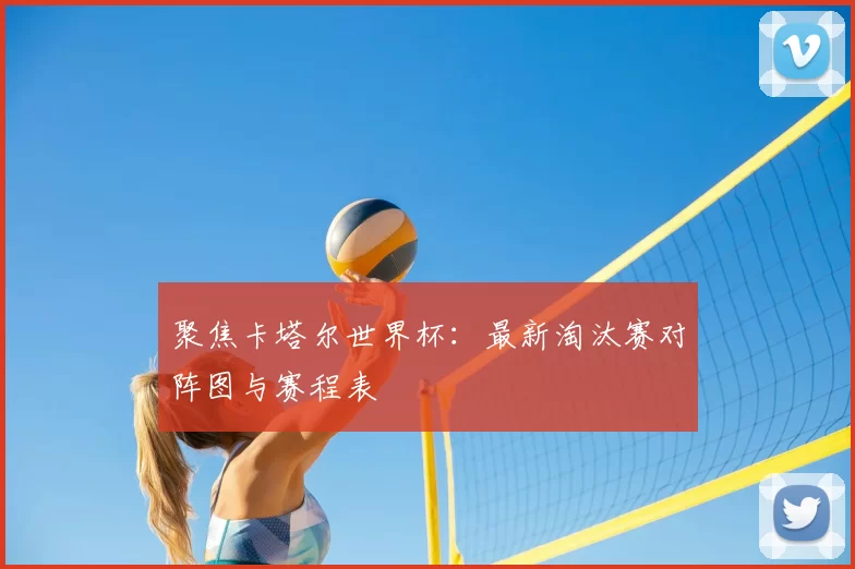 聚焦卡塔尔世界杯:最新淘汰赛对阵图与赛程表
