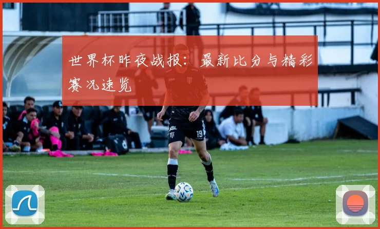 世界杯昨夜战报:最新比分与精彩赛况速览