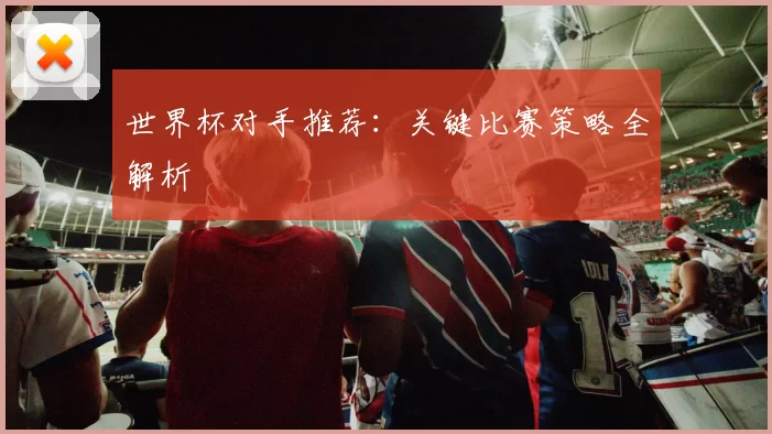世界杯对手推荐：关键比赛策略全解析