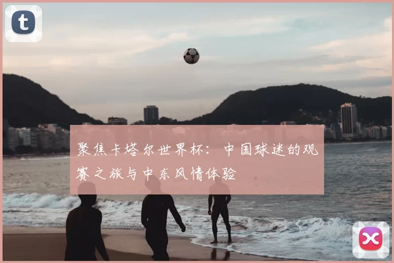 聚焦卡塔尔世界杯:中国球迷的观赛之旅与中东风情体验