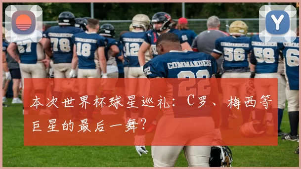 本次世界杯球星巡礼:C罗、梅西等巨星的最后一舞?