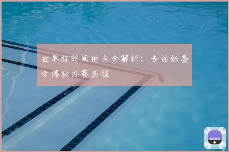 世界杯时间地点全解析：专访组委会揭秘办赛历程