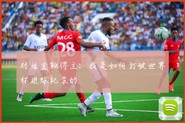 对话金靴得主:我是如何打破世界杯进球纪录的