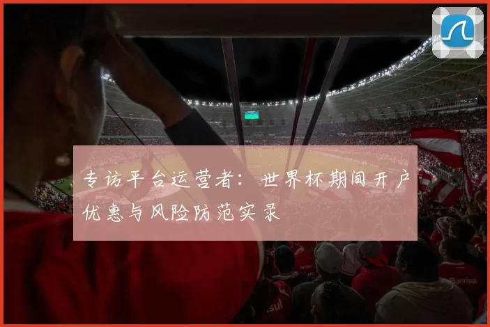 专访平台运营者：世界杯期间开户优惠与风险防范实录