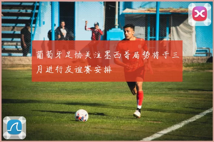 葡萄牙足协关注墨西哥局势将于三月进行友谊赛安排