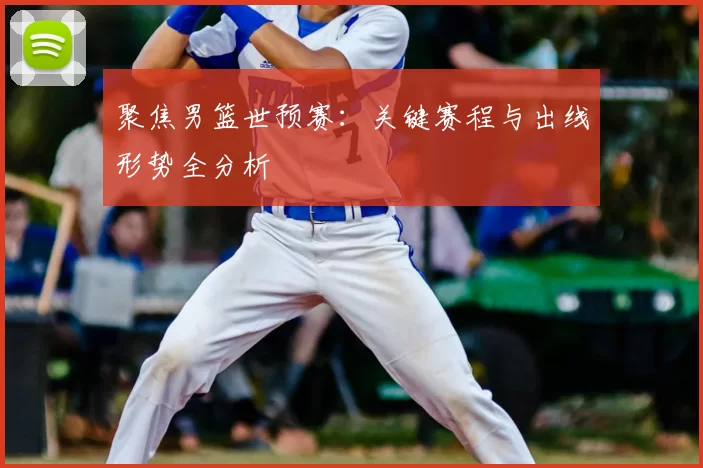 聚焦男篮世预赛:关键赛程与出线形势全分析