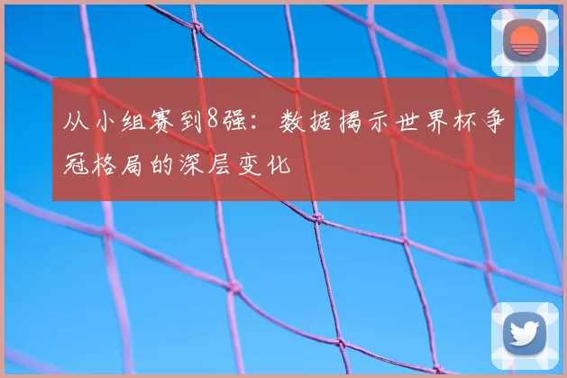 从小组赛到8强：数据揭示世界杯争冠格局的深层变化