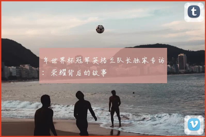 年世界杯冠军英格兰队长独家专访：荣耀背后的故事