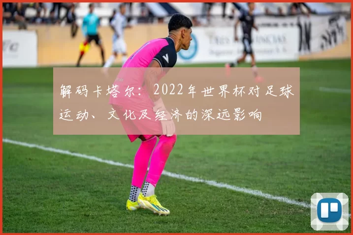 解码卡塔尔:2022年世界杯对足球运动、文化及经济的深远影响