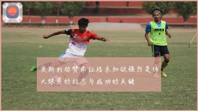 莫斯利称赞弗拉格求知欲强烈是伟大球员的标志与成功的关键