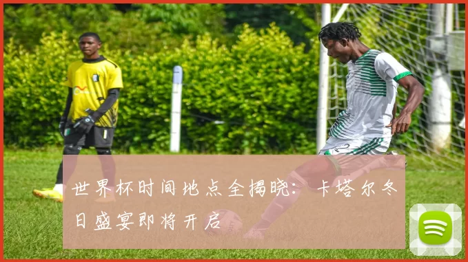 世界杯时间地点全揭晓：卡塔尔冬日盛宴即将开启