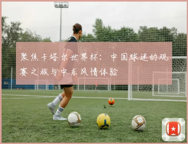 聚焦卡塔尔世界杯:中国球迷的观赛之旅与中东风情体验