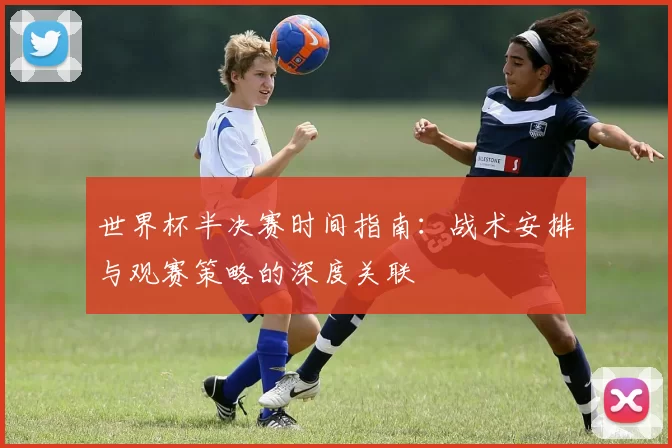 世界杯半决赛时间指南:战术安排与观赛策略的深度关联