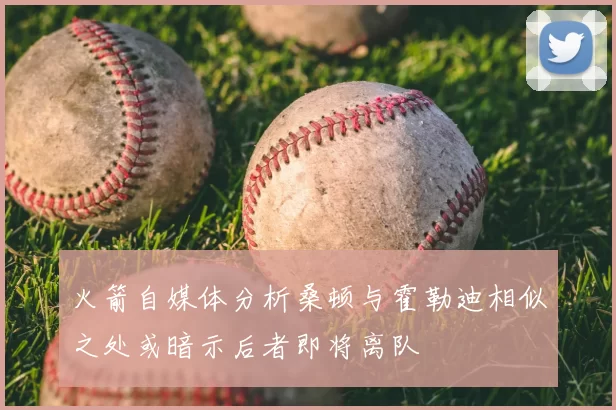 火箭自媒体分析桑顿与霍勒迪相似之处或暗示后者即将离队
