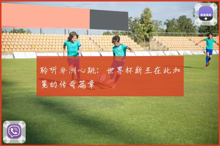 聆听非洲心跳：世界杯新王在此加冕的传奇篇章