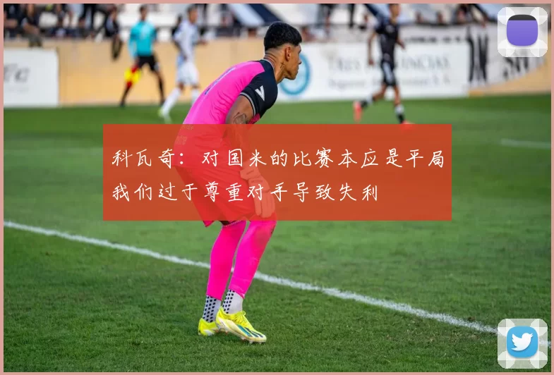 科瓦奇:对国米的比赛本应是平局我们过于尊重对手导致失利