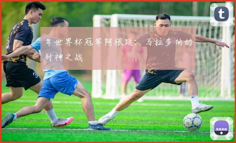 年世界杯冠军阿根廷:马拉多纳的封神之战