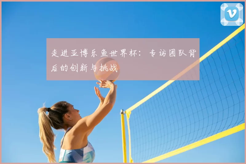 走进亚博乐鱼世界杯:专访团队背后的创新与挑战
