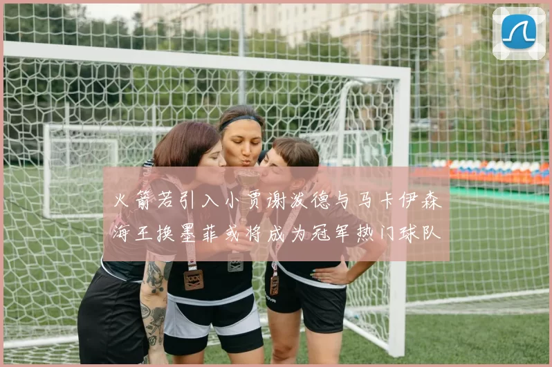 火箭若引入小贾谢泼德与马卡伊森海王换墨菲或将成为冠军热门球队